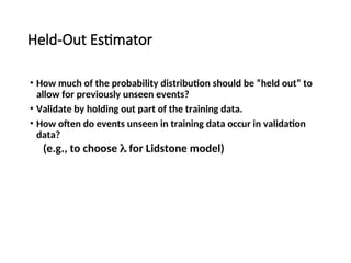 Held-Out Estimator
• How much of the probability distribution should be “held out” to
allow for previously unseen events?
• Validate by holding out part of the training data.
• How often do events unseen in training data occur in validation
data?
(e.g., to choose  for Lidstone model)
 
