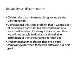 Reliability vs. discrimination
•Dividing the data into many bins gives us greater
Discrimination.
•Going against this is the problem that if we use a lot
of bins then a particular bin may contain no or a
very small number of training instances, and then
we will not be able to do statistically reliable
estimation of the target feature for that bin.
•Finding equivalence classes that are a good
compromise between these two criteria is our first
goal.
6
 