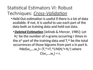 Statistical Estimators VI: Robust
Techniques: Cross-Validation
•Held Out estimation is useful if there is a lot of data
available. If not, it is useful to use each part of the
data both as training data and held out data.
•Deleted Estimation [Jelinek & Mercer, 1985]: Let
Nr
a
be the number of n-grams occurring r times in
the ath
part of the training data and Tr
ab
be the total
occurrences of those bigrams from part a in part b.
Pdel(w1,..,wn)= (Tr
01
+Tr
10
)/N(Nr
0
+Nr
1
) where
C(w1,..,wn) = r.
61
 