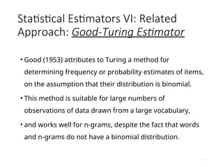 Statistical Estimators VI: Related
Approach: Good-Turing Estimator
• Good (1953) attributes to Turing a method for
determining frequency or probability estimates of items,
on the assumption that their distribution is binomial.
• This method is suitable for large numbers of
observations of data drawn from a large vocabulary,
• and works well for n-grams, despite the fact that words
and n-grams do not have a binomial distribution.
64
 