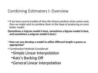 Combining Estimators I: Overview
• If we have several models of how the history predicts what comes next,
then we might wish to combine them in the hope of producing an even
better model.
(Sometimes a trigram model is best, sometimes a bigram model is best,
and sometimes a unigram model is best.)
• How can you develop a model to utilize different length n-grams as
appropriate?
• Combination Methods Considered:
•Simple Linear Interpolation
•Katz’s Backing Off
•General Linear Interpolation
73
 