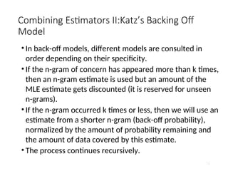 Combining Estimators II:Katz’s Backing Off
Model
• In back-off models, different models are consulted in
order depending on their specificity.
• If the n-gram of concern has appeared more than k times,
then an n-gram estimate is used but an amount of the
MLE estimate gets discounted (it is reserved for unseen
n-grams).
• If the n-gram occurred k times or less, then we will use an
estimate from a shorter n-gram (back-off probability),
normalized by the amount of probability remaining and
the amount of data covered by this estimate.
• The process continues recursively.
76
 