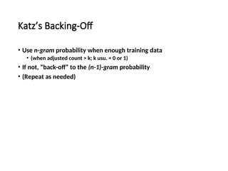 Katz’s Backing-Off
• Use n-gram probability when enough training data
• (when adjusted count > k; k usu. = 0 or 1)
• If not, “back-off” to the (n-1)-gram probability
• (Repeat as needed)
 