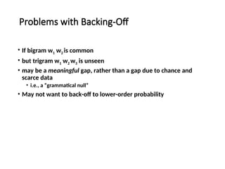 Problems with Backing-Off
• If bigram w1 w2 is common
• but trigram w1 w2 w3 is unseen
• may be a meaningful gap, rather than a gap due to chance and
scarce data
• i.e., a “grammatical null”
• May not want to back-off to lower-order probability
 