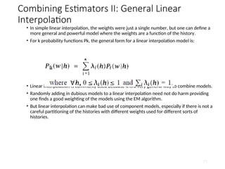 Combining Estimators II: General Linear
Interpolation
• In simple linear interpolation, the weights were just a single number, but one can define a
more general and powerful model where the weights are a function of the history.
• For k probability functions Pk, the general form for a linear interpolation model is:
• Linear interpolation is commonly used because it is a very general way to combine models.
• Randomly adding in dubious models to a linear interpolation need not do harm providing
one finds a good weighting of the models using the EM algorithm.
• But linear interpolation can make bad use of component models, especially if there is not a
careful partitioning of the histories with different weights used for different sorts of
histories.
79
 