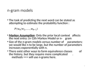 n-gram models
• The task of predicting the next word can be stated as
attempting to estimate the probability function :
• Markov Assumption: Only the prior local context affects
the next entry: (n-1)th Markov Model or n- gram
• Size of the n-gram models versus number of parameters:
we would like n to be large, but the number of parameters
increases exponentially with n.
• There exist other ways to form equivalence classes of
the history, but they require more complicated .
methods ==> will use n-grams here.
9
 