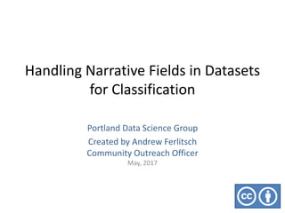 Handling Narrative Fields in Datasets
for Classification
Portland Data Science Group
Created by Andrew Ferlitsch
Community Outreach Officer
May, 2017
 