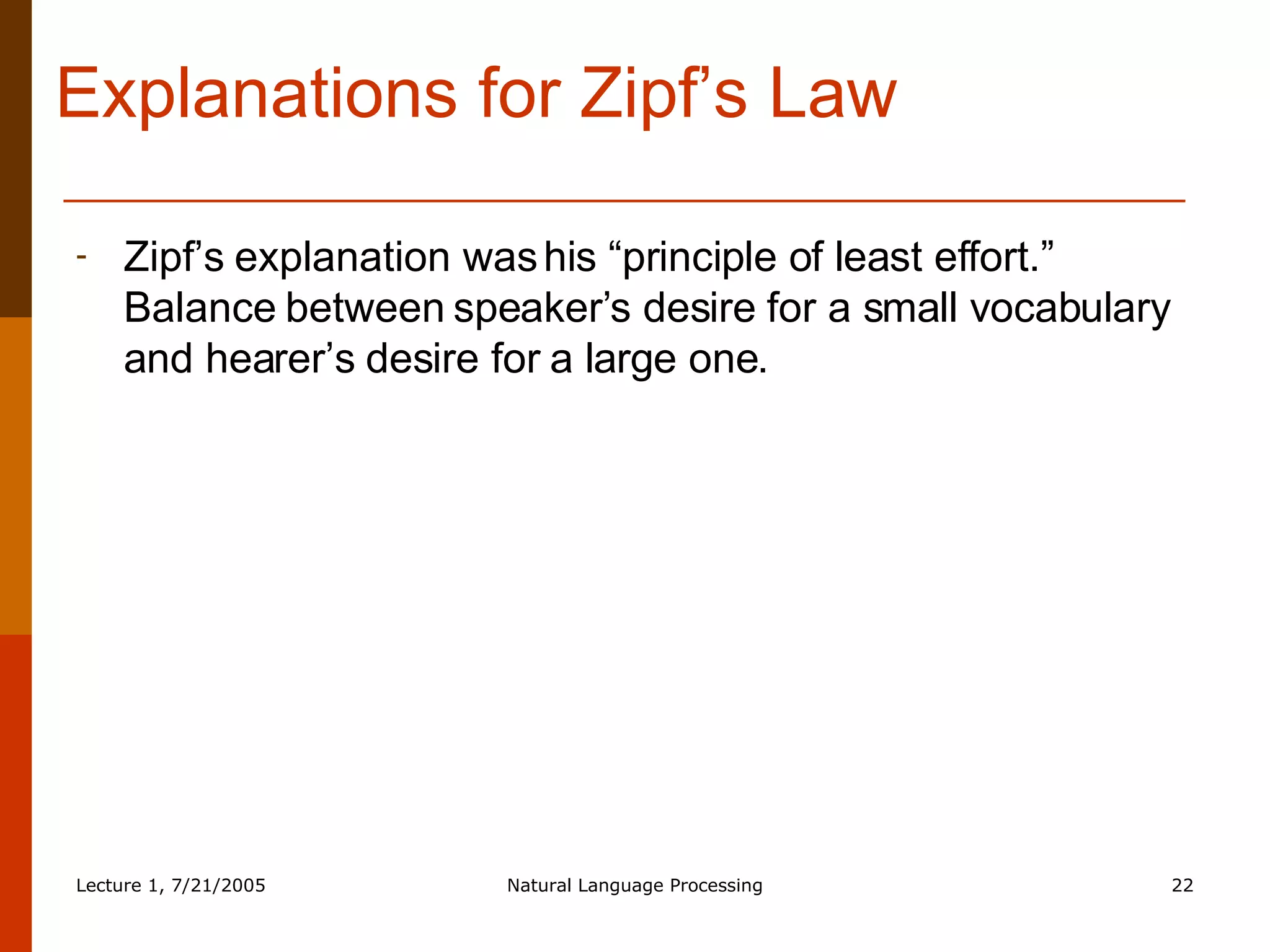 Explanations for Zipf’s Law Zipf’s explanation was his “principle of least effort.” Balance between speaker’s desire for a small vocabulary and hearer’s desire for a large one. 