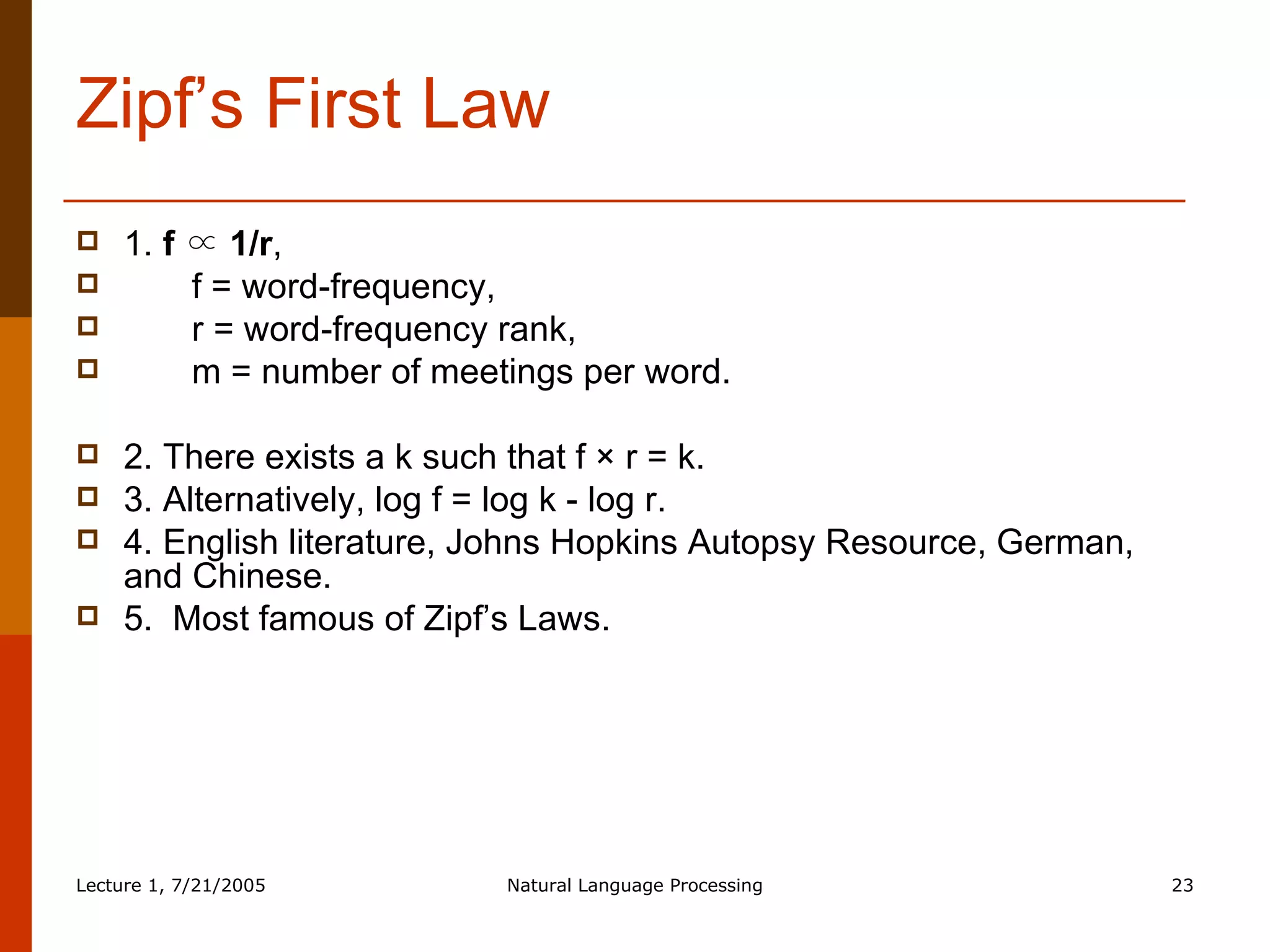 Zipf’s First Law 1.  f ∝ 1/r ,  f = word-frequency,  r = word-frequency rank,  m = number of meetings per word.  2. There exists a k such that f × r = k.  3. Alternatively, log f = log k - log r.  4. English literature, Johns Hopkins Autopsy Resource, German, and Chinese. 5.  Most famous of Zipf’s Laws.  