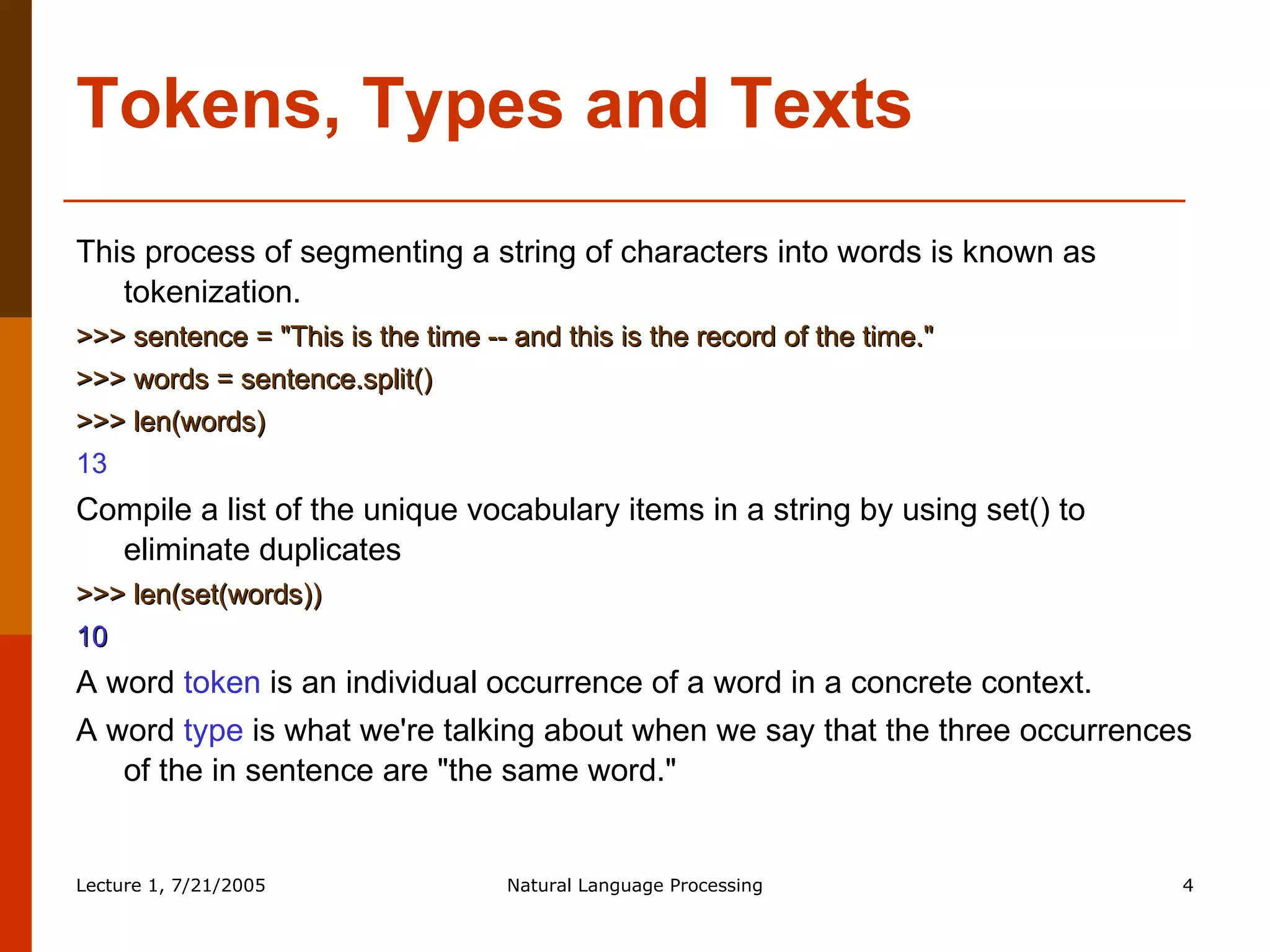 Tokens, Types and Texts This process of segmenting a string of characters into words is known as tokenization.  >>> sentence = "This is the time -- and this is the record of the time."  >>> words = sentence.split()  >>> len(words)  13  Compile a list of the unique vocabulary items in a string by using set() to eliminate duplicates  >>> len(set(words))  10  A word  token  is an individual occurrence of a word in a concrete context. A word  type  is what we're talking about when we say that the three occurrences of the in sentence are "the same word."  