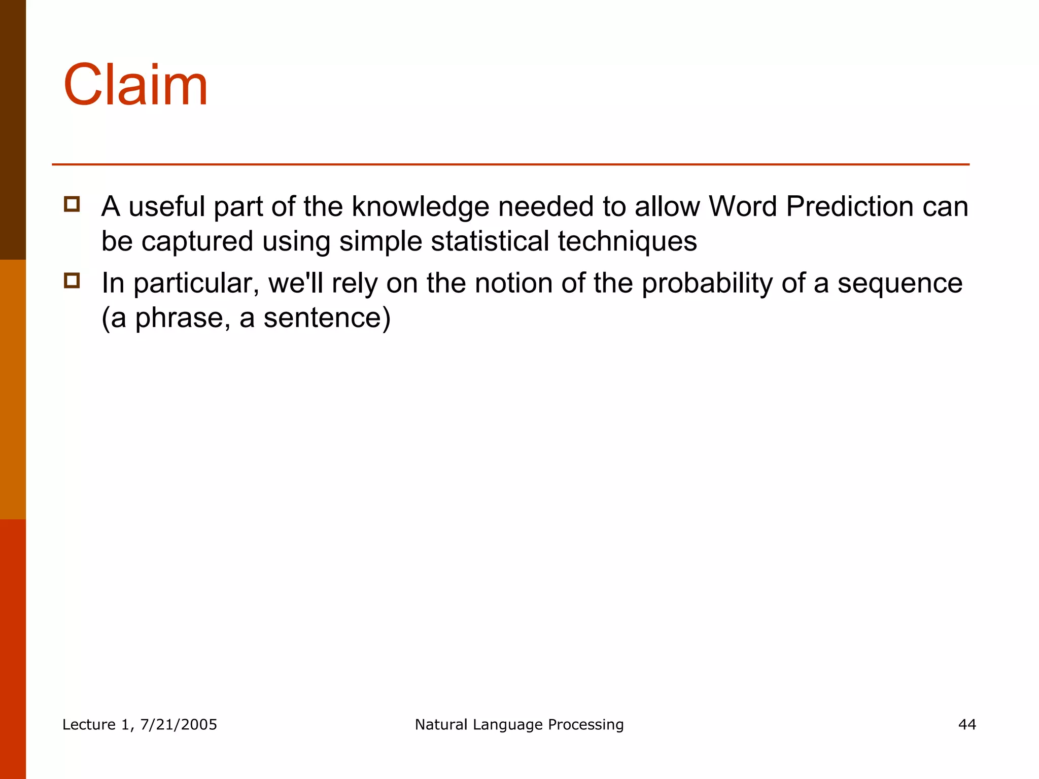 Claim A useful part of the knowledge needed to allow Word Prediction can be captured using simple statistical techniques In particular, we'll rely on the notion of the probability of a sequence (a phrase, a sentence) 