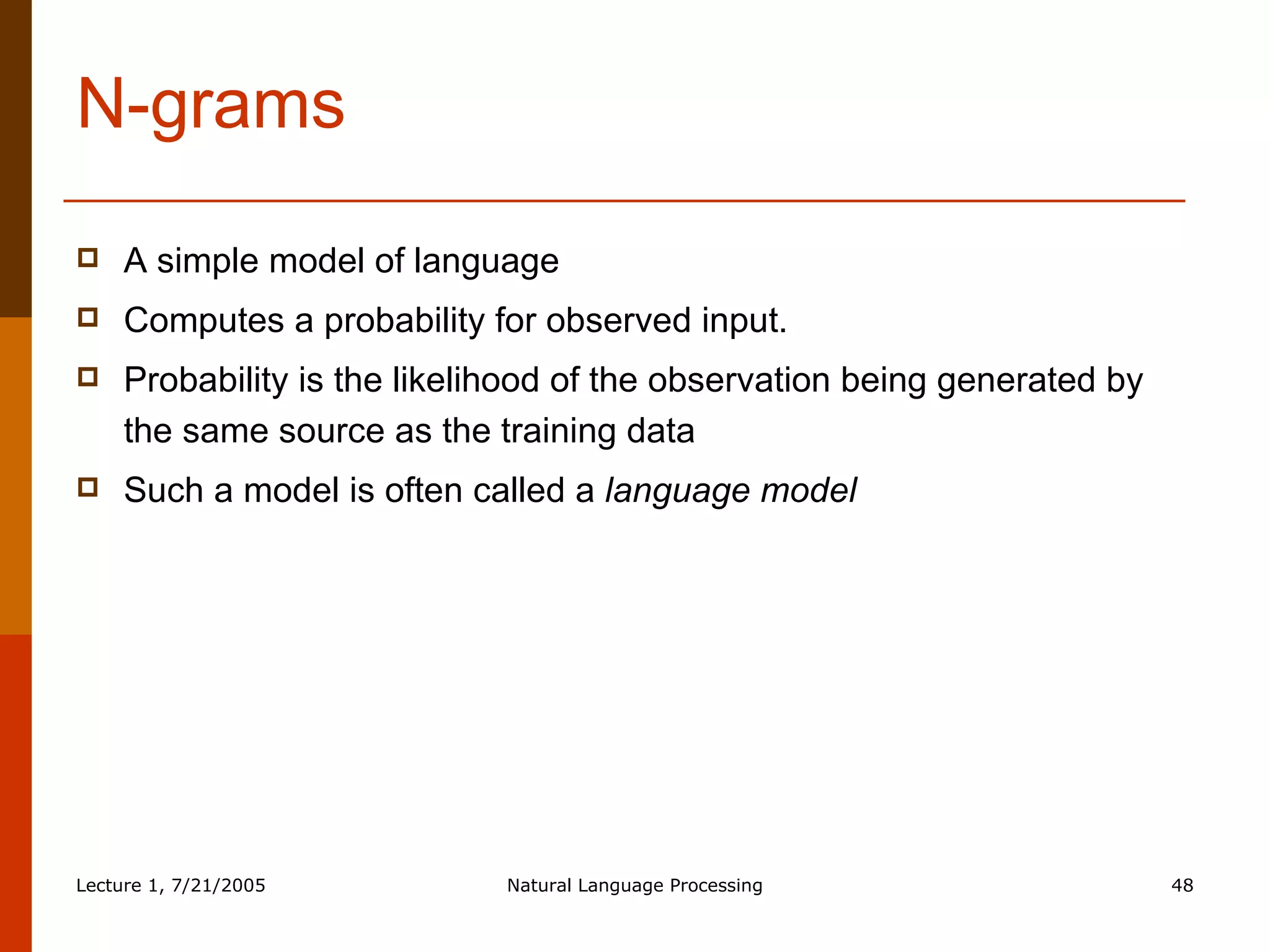 N-grams A simple model of language Computes a probability for observed input. Probability is the likelihood of the observation being generated by the same source as the training data Such a model is often called a  language model 