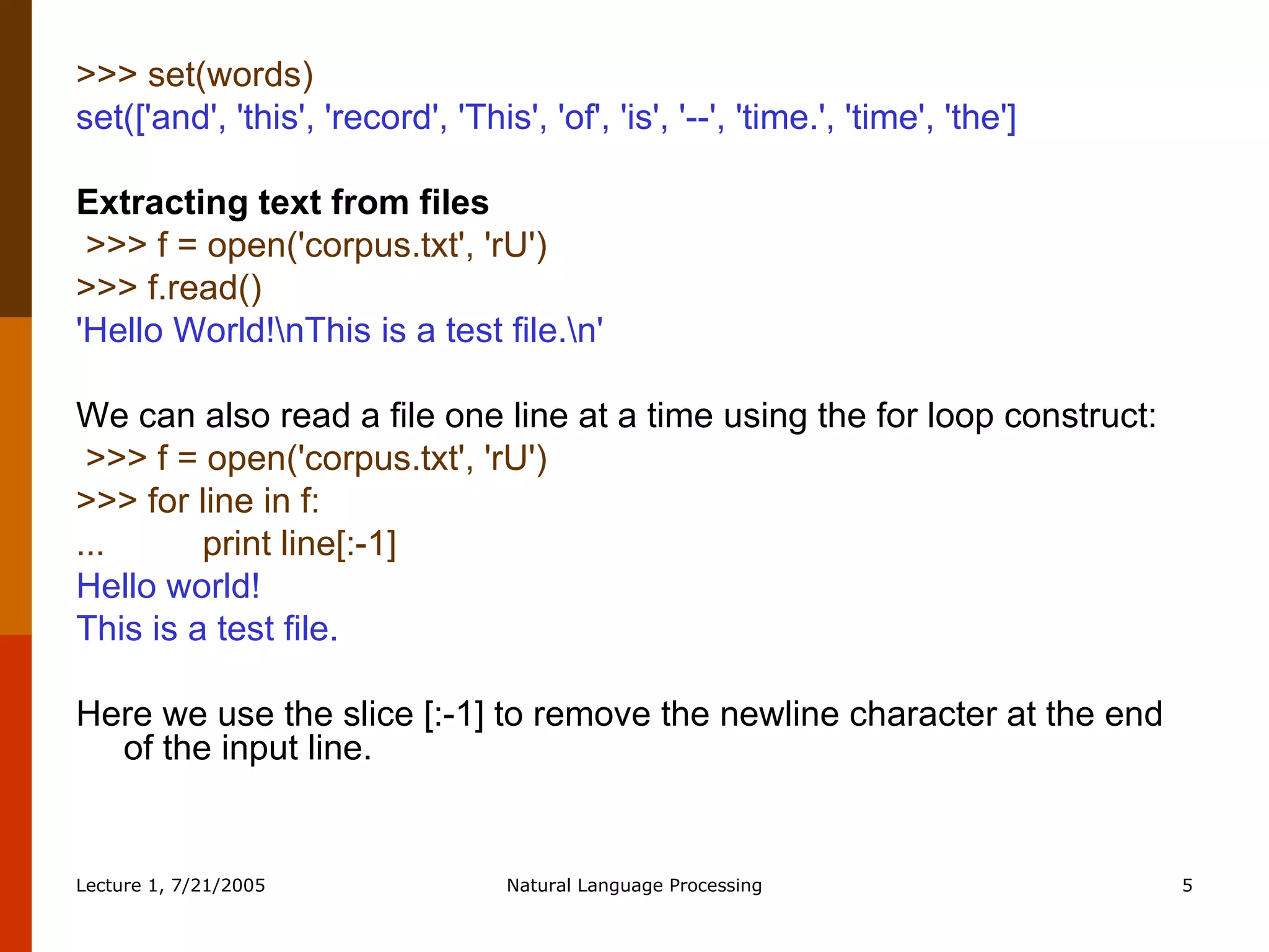 >>> set(words)  set(['and', 'this', 'record', 'This', 'of', 'is', '--', 'time.', 'time', 'the'] Extracting text from files >>> f = open('corpus.txt', 'rU')   >>> f.read()   'Hello World!\nThis is a test file.\n'   We can also read a file one line at a time using the for loop construct:   >>> f = open('corpus.txt', 'rU')  >>> for line in f:  ...  print line[:-1]  Hello world!  This is a test file.  Here we use the slice [:-1] to remove the newline character at the end of the input line. 