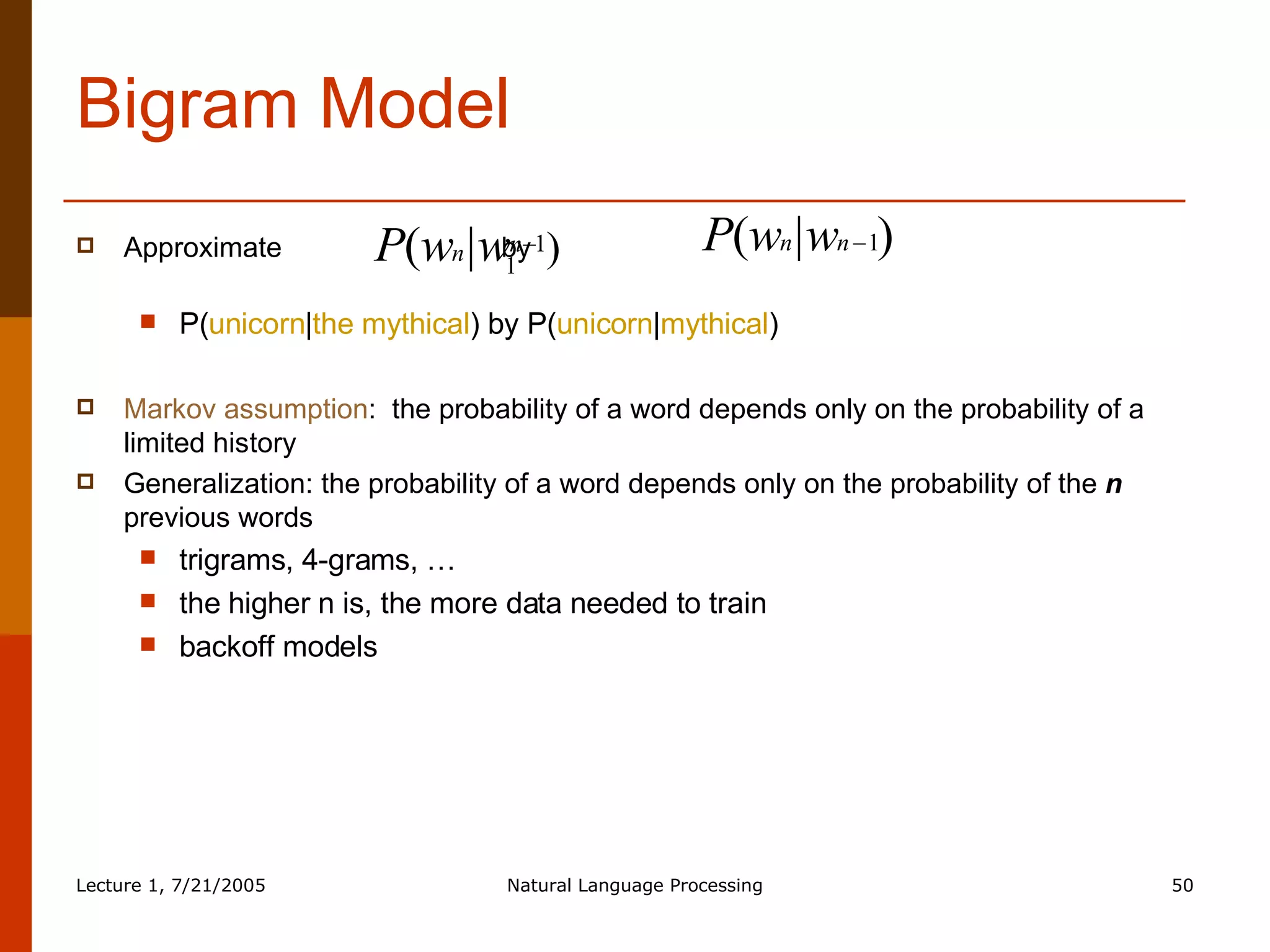 Bigram Model Approximate  by  P( unicorn | the mythical ) by P( unicorn | mythical ) Markov assumption :  the probability of a word depends only on the probability of a limited history Generalization: the probability of a word depends only on the probability of the  n  previous words trigrams, 4-grams, … the higher n is, the more data needed to train backoff models 