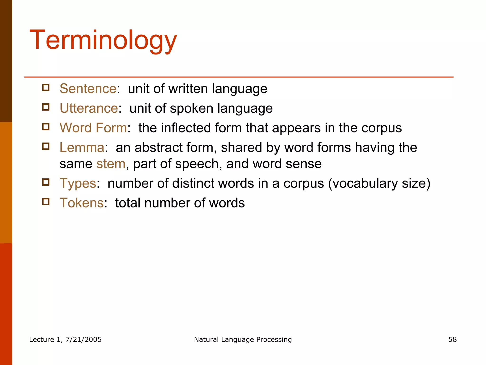 Terminology Sentence :  unit of written language Utterance :  unit of spoken language Word Form :  the inflected form that appears in the corpus Lemma :  an abstract form, shared by word forms having the same  stem , part of speech, and word sense Types :  number of distinct words in a corpus (vocabulary size) Tokens :  total number of words 