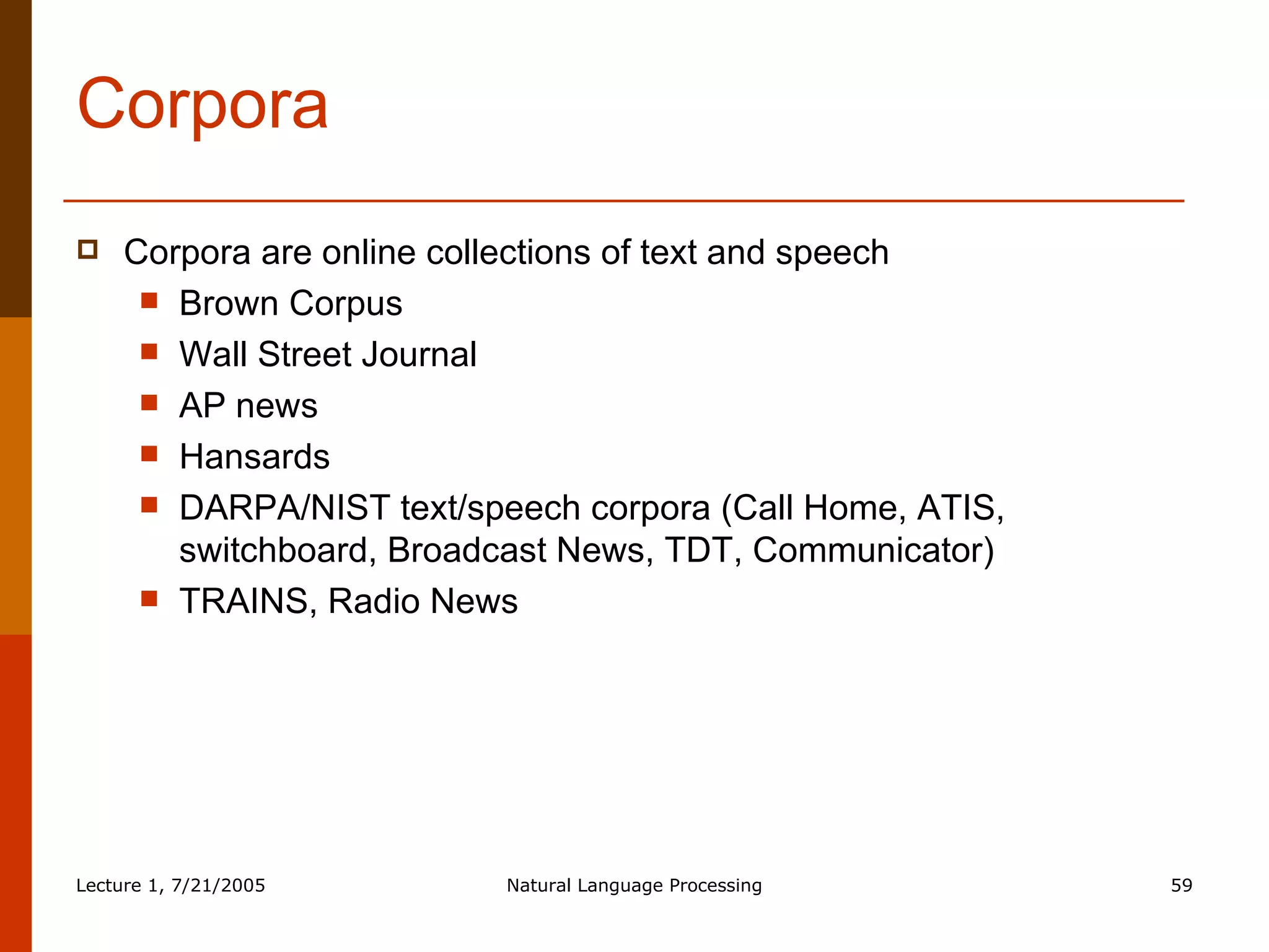 Corpora Corpora are online collections of text and speech Brown Corpus Wall Street Journal AP news Hansards DARPA/NIST text/speech corpora (Call Home, ATIS, switchboard, Broadcast News, TDT, Communicator) TRAINS, Radio News 