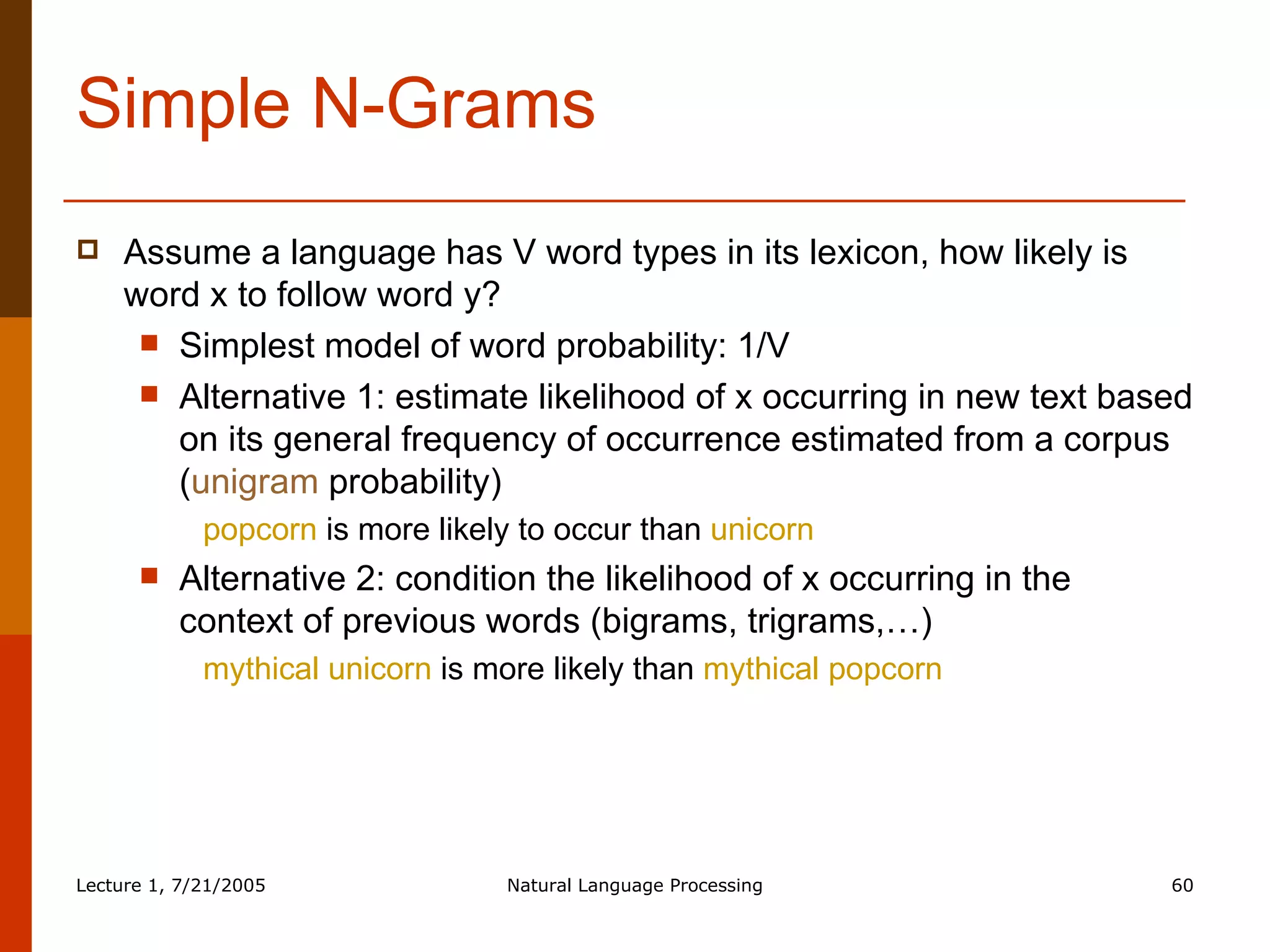 Simple N-Grams Assume a language has V word types in its lexicon, how likely is word x to follow word y? Simplest model of word probability: 1/V Alternative 1: estimate likelihood of x occurring in new text based on its general frequency of occurrence estimated from a corpus ( unigram  probability) popcorn  is more likely to occur than  unicorn Alternative 2: condition the likelihood of x occurring in the context of previous words (bigrams, trigrams,…) mythical unicorn  is more likely than  mythical popcorn 