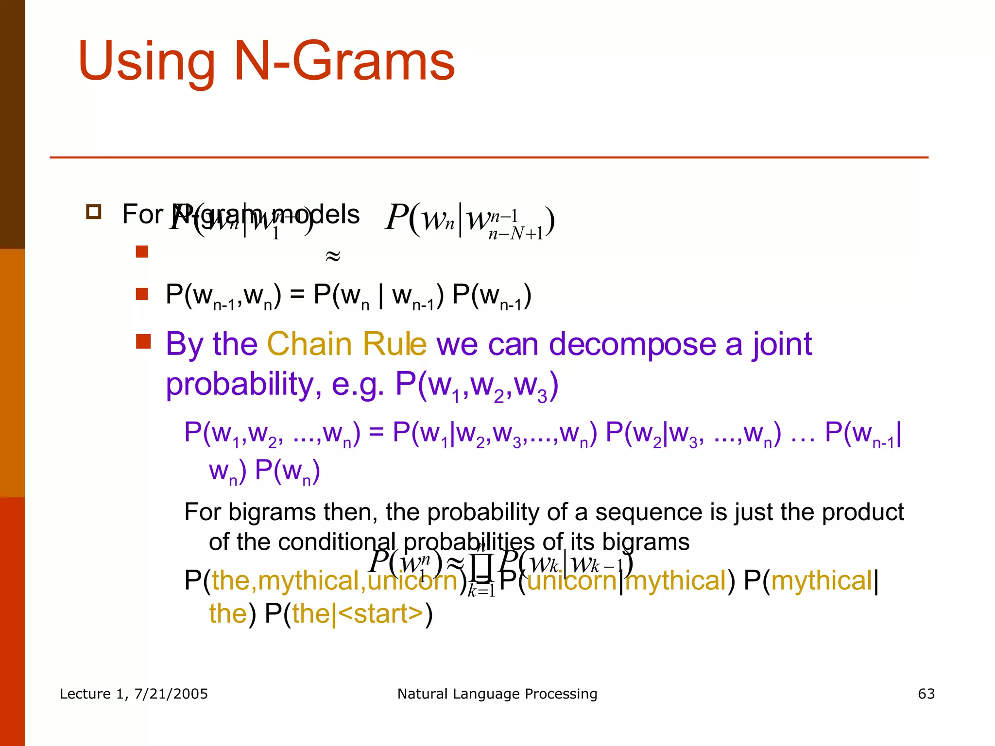 Using N-Grams For N-gram models    P(w n-1 ,w n ) = P(w n  | w n-1 ) P(w n-1 ) By the   Chain Rule   we can decompose a joint probability, e.g. P(w 1 ,w 2 ,w 3 ) P(w 1 ,w 2 , ...,w n ) = P(w 1 |w 2 ,w 3 ,...,w n ) P(w 2 |w 3 , ...,w n ) … P(w n-1 |w n ) P(w n ) For bigrams then, the probability of a sequence is just the product of the conditional probabilities of its bigrams P( the,mythical,unicorn ) = P( unicorn | mythical ) P( mythical | the ) P( the|<start> ) 