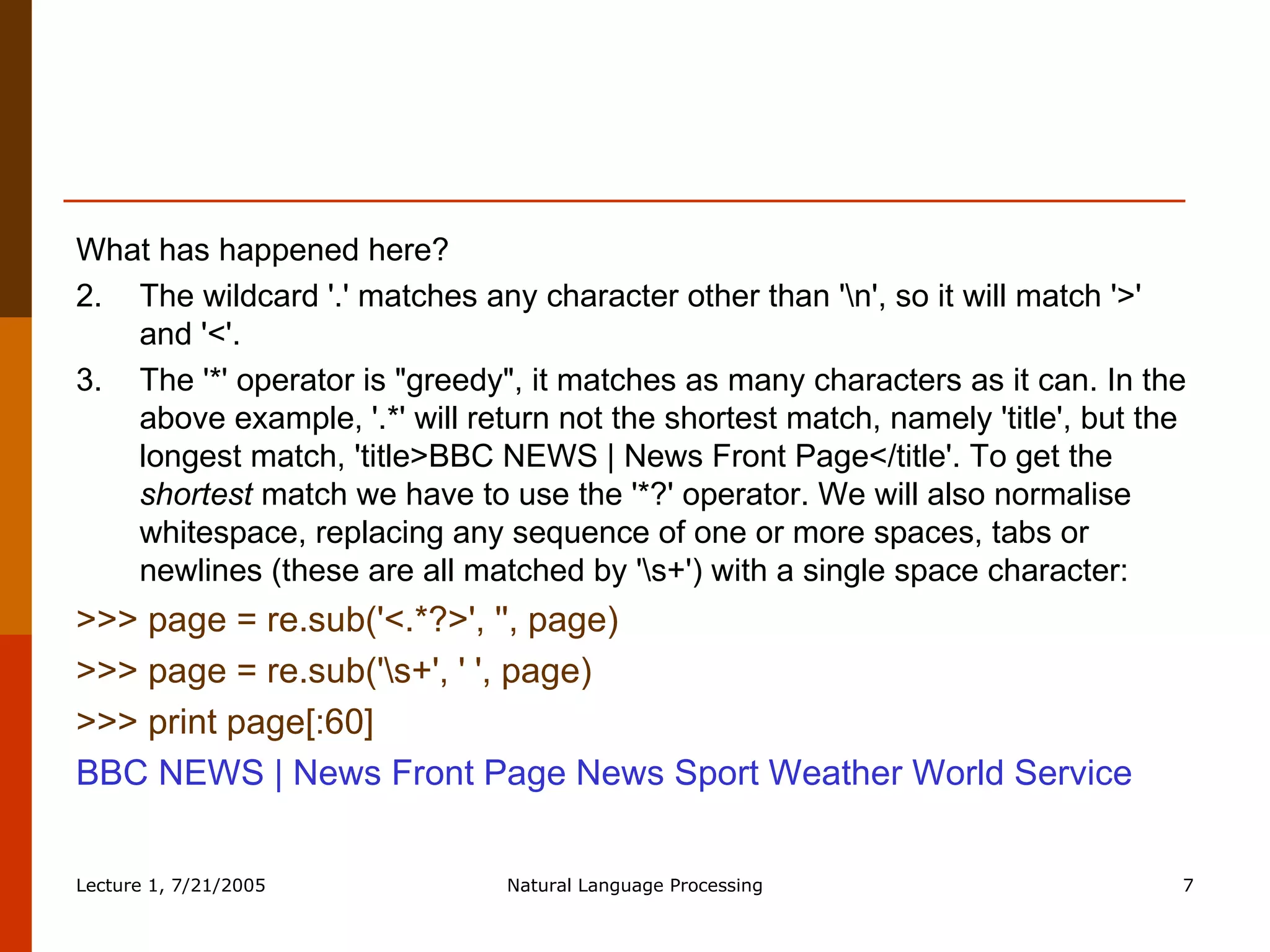What has happened here?  The wildcard '.' matches any character other than '\n', so it will match '>' and '<'.  The '*' operator is "greedy", it matches as many characters as it can. In the above example, '.*' will return not the shortest match, namely 'title', but the longest match, 'title>BBC NEWS | News Front Page</title'. To get the  shortest  match we have to use the '*?' operator. We will also normalise whitespace, replacing any sequence of one or more spaces, tabs or newlines (these are all matched by '\s+') with a single space character:  >>> page = re.sub('<.*?>', '', page)  >>> page = re.sub('\s+', ' ', page)  >>> print page[:60]  BBC NEWS | News Front Page News Sport Weather World Service  