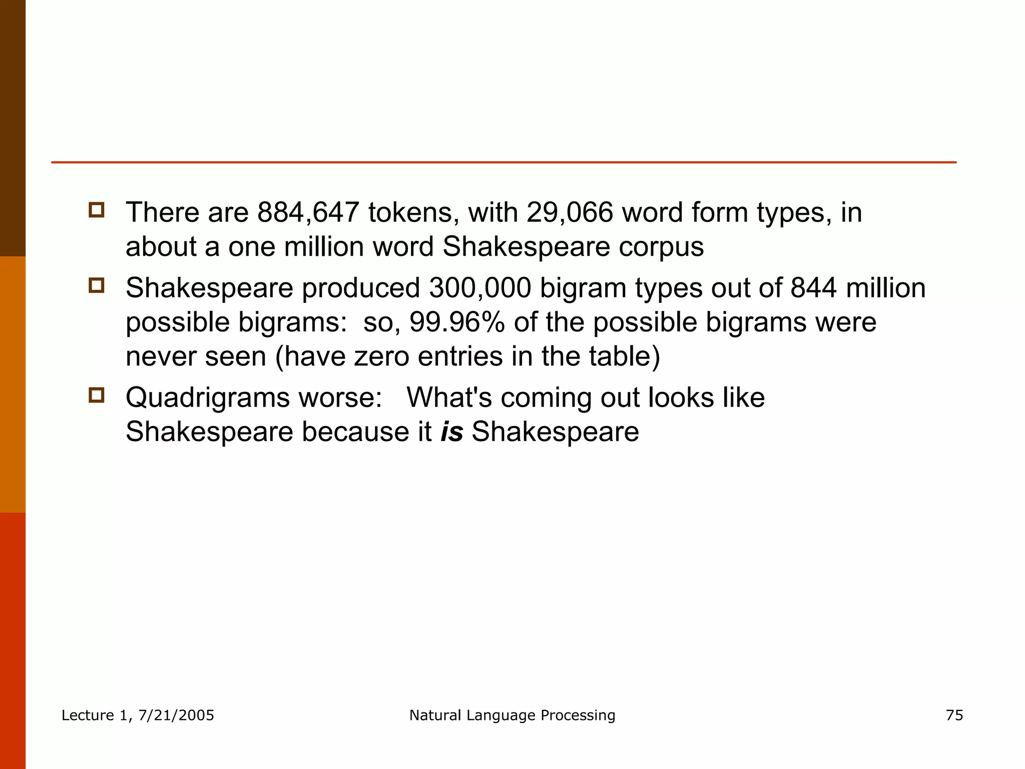 There are 884,647 tokens, with 29,066 word form types, in about a one million word Shakespeare corpus Shakespeare produced 300,000 bigram types out of 844 million possible bigrams:  so, 99.96% of the possible bigrams were never seen (have zero entries in the table) Quadrigrams worse:  What's coming out looks like Shakespeare because it  is  Shakespeare 