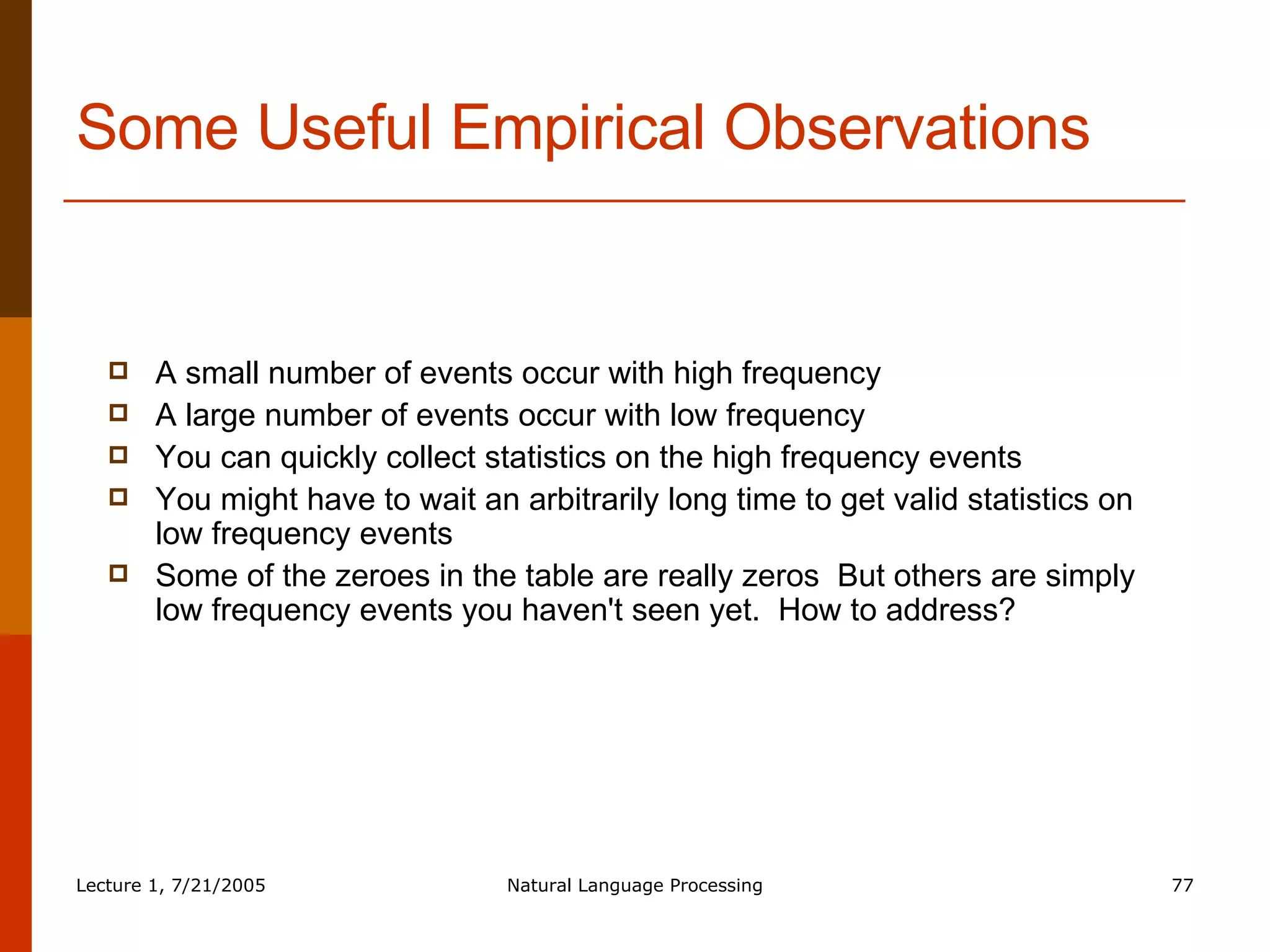 Some Useful Empirical Observations A small number of events occur with high frequency A large number of events occur with low frequency You can quickly collect statistics on the high frequency events You might have to wait an arbitrarily long time to get valid statistics on low frequency events Some of the zeroes in the table are really zeros  But others are simply low frequency events you haven't seen yet.  How to address? 