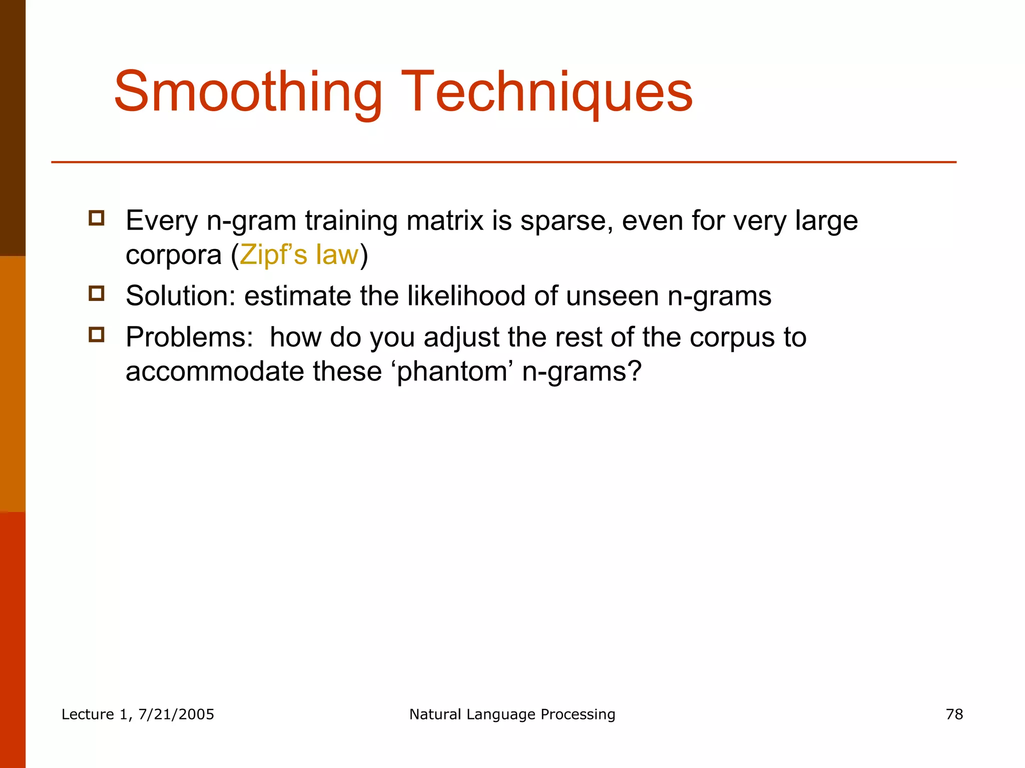 Smoothing Techniques Every n-gram training matrix is sparse, even for very large corpora ( Zipf’s law ) Solution: estimate the likelihood of unseen n-grams Problems:  how do you adjust the rest of the corpus to accommodate these ‘phantom’ n-grams? 