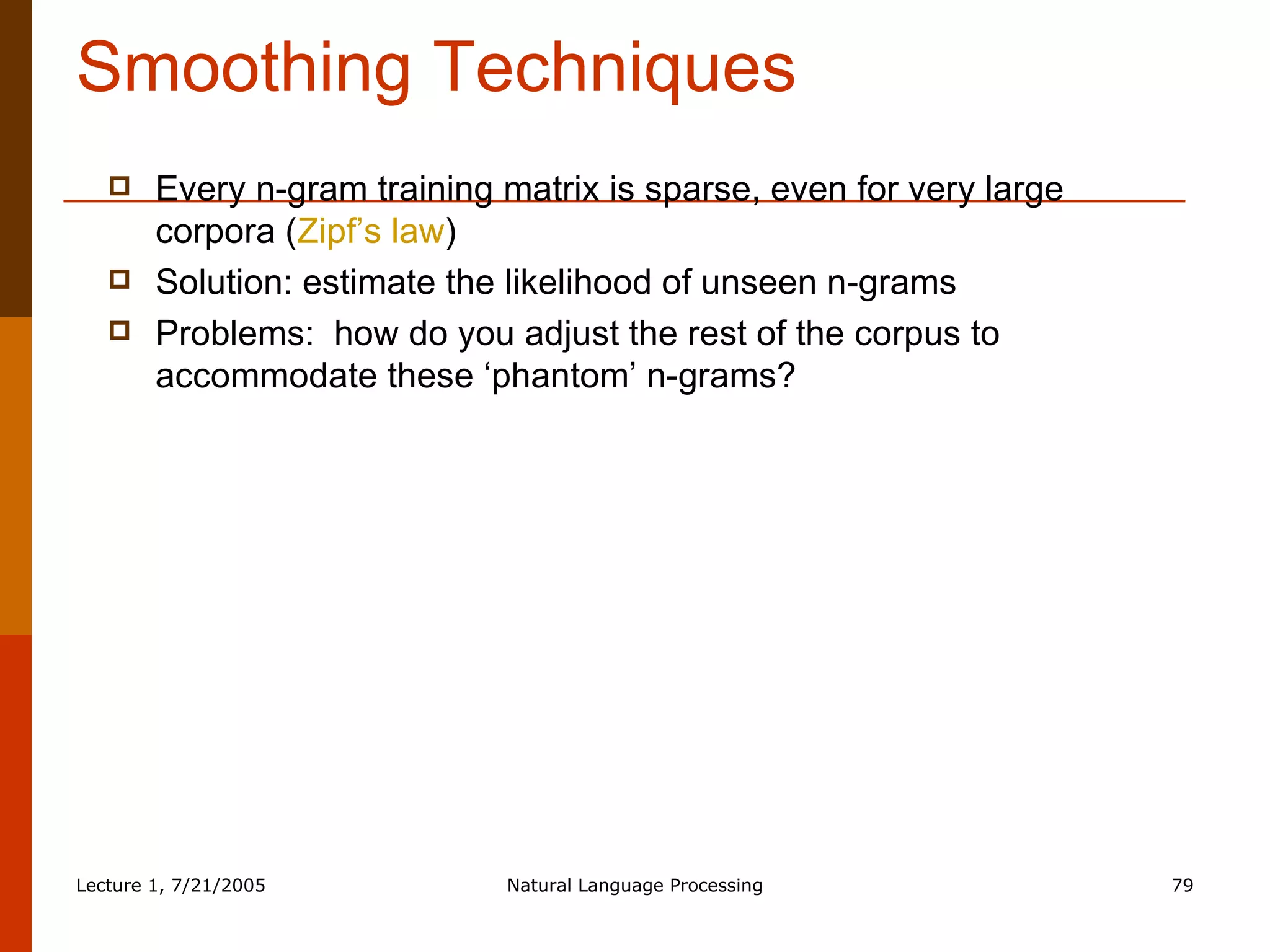 Smoothing Techniques Every n-gram training matrix is sparse, even for very large corpora ( Zipf’s law ) Solution: estimate the likelihood of unseen n-grams Problems:  how do you adjust the rest of the corpus to accommodate these ‘phantom’ n-grams? 