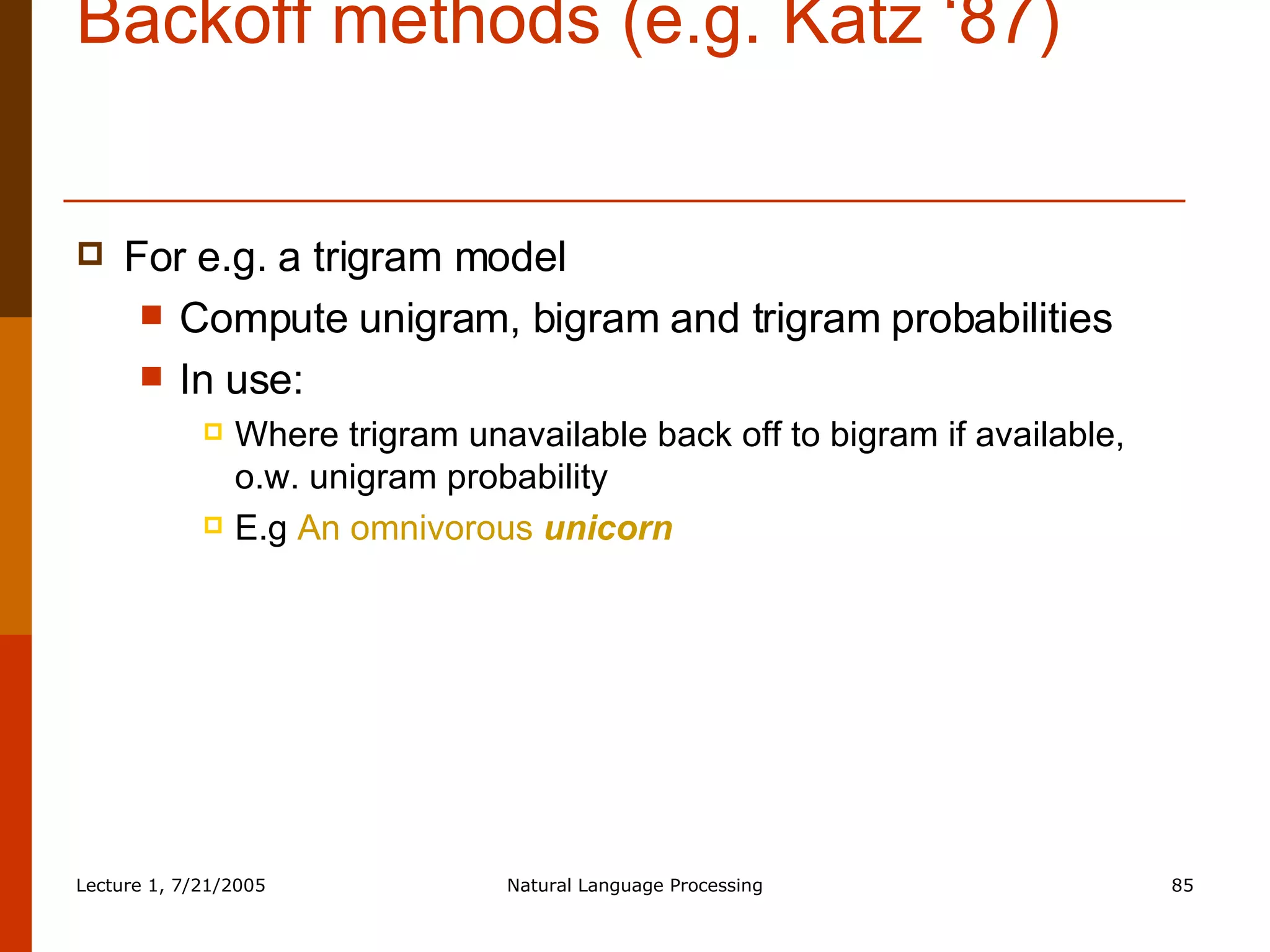 Backoff methods (e.g. Katz ‘87) For e.g. a trigram model Compute unigram, bigram and trigram probabilities In use: Where trigram unavailable back off to bigram if available, o.w. unigram probability E.g  An omnivorous  unicorn 