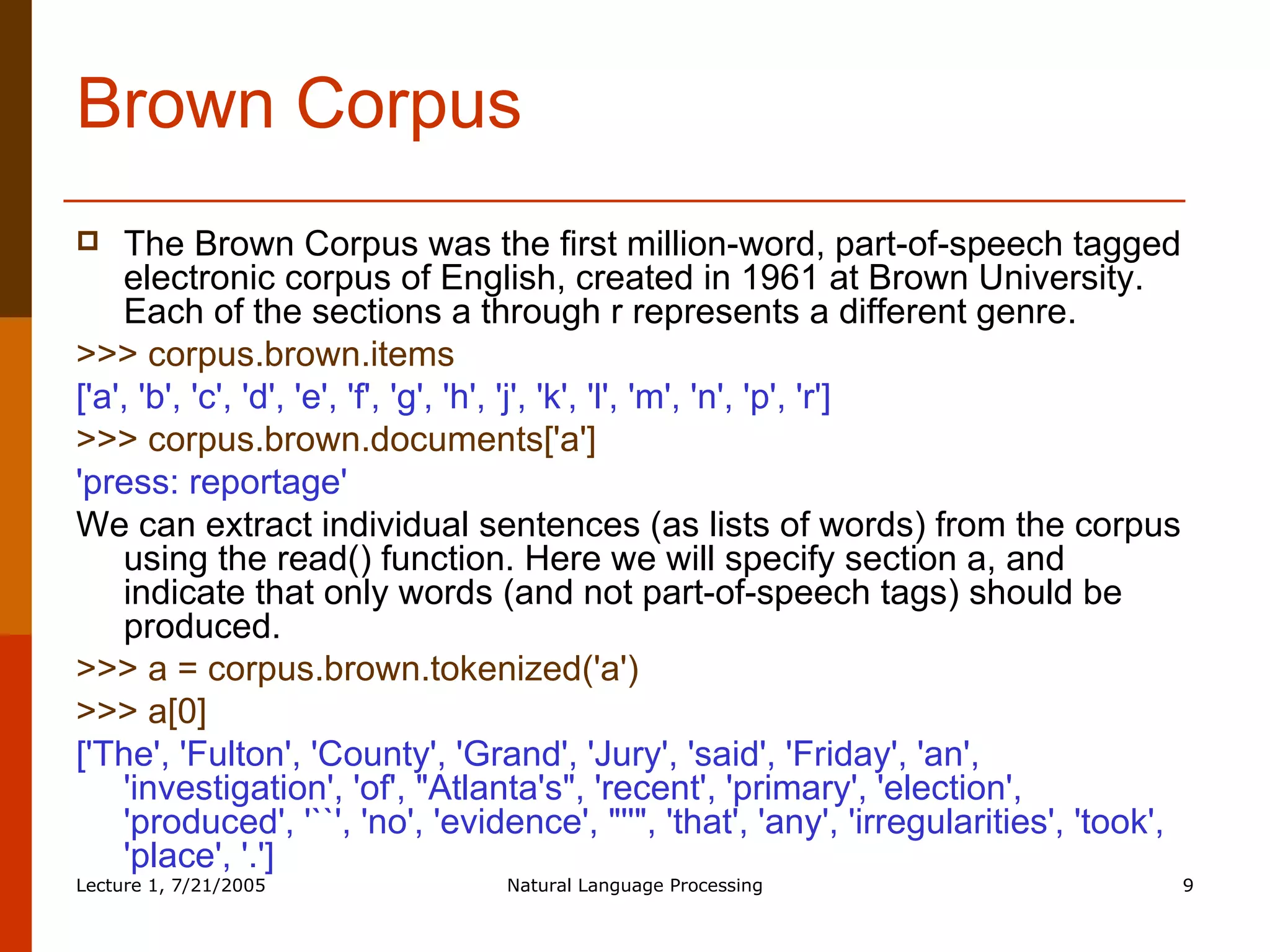 Brown Corpus The Brown Corpus was the first million-word, part-of-speech tagged electronic corpus of English, created in 1961 at Brown University. Each of the sections a through r represents a different genre.  >>> corpus.brown.items  ['a', 'b', 'c', 'd', 'e', 'f', 'g', 'h', 'j', 'k', 'l', 'm', 'n', 'p', 'r']  >>> corpus.brown.documents['a']  'press: reportage'   We can extract individual sentences (as lists of words) from the corpus using the read() function. Here we will specify section a, and indicate that only words (and not part-of-speech tags) should be produced.  >>> a = corpus.brown.tokenized('a')  >>> a[0]  ['The', 'Fulton', 'County', 'Grand', 'Jury', 'said', 'Friday', 'an', 'investigation', 'of', "Atlanta's", 'recent', 'primary', 'election', 'produced', '``', 'no', 'evidence', "''", 'that', 'any', 'irregularities', 'took', 'place', '.']  