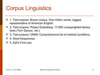 Corpus Linguistics 1. Text-corpora: Brown corpus. One million words, tagged, representative of American English.  2. Text-corpora: Project Gutenberg. 17,000 uncopyrighted literary texts (Tom Sawyer, etc.)  3. Text-corpora: OMIM: Comprehensive list of medical conditions.  4. Word frequencies.  5. Zipf's First Law.  
