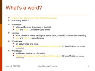 What’s a word? I have a can opener; but I can’t open these cans. how many words?  Word form inflected form as it appears in the text can  and  cans  ...  different word forms  Lemma a set of lexical forms having the same stem, same POS and same meaning can  and  cans  … same lemma Word token:  an occurrence of a word I have a can opener; but I can’t open these cans.  11 word tokens   (not counting punctuation) Word type:  a different realization of a word  I have a can opener; but I can’t open these cans.  10 word types   (not counting punctuation) 