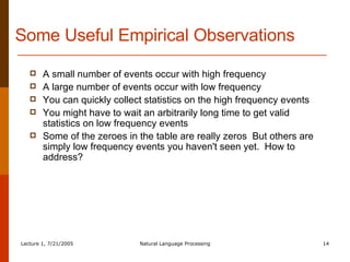 Some Useful Empirical Observations A small number of events occur with high frequency A large number of events occur with low frequency You can quickly collect statistics on the high frequency events You might have to wait an arbitrarily long time to get valid statistics on low frequency events Some of the zeroes in the table are really zeros  But others are simply low frequency events you haven't seen yet.  How to address? 