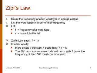 Zipf’s Law Count the frequency of each word type in a large corpus List the word types in order of their frequency Let: f  = frequency of a word type  r  = its rank in the list Zipf’s Law says:  f    1/r   In other words:  there exists a constant k such that: f × r = k  The 50 th  most common word should occur with 3 times the frequency of the 150 th  most common word. 