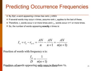 Predicting Occurrence Frequencies By Zipf, a word appearing  n  times has rank  r n = AN/n If several words may occur  n  times, assume rank  r n  applies to the last of these. Therefore,  r n  words occur  n  or more times and  r n+ 1  words occur  n+ 1 or more times. So, the number of words appearing  exactly   n  times is: Fraction of words with frequency  n  is: Fraction  of words appearing only once is therefore ½. 