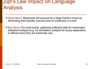 Zipf’s Law Impact on Language Analysis Good News : Stopwords will account for a large fraction of text so eliminating them greatly reduces size of vocabulary in a text Bad News : For most words, gathering sufficient data for meaningful statistical analysis (e.g. for correlation analysis for query expansion) is difficult since they are extremely rare. 