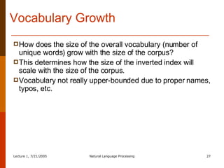 Vocabulary Growth How does the size of the overall vocabulary (number of unique words) grow with the size of the corpus? This determines how the size of the inverted index will scale with the size of the corpus. Vocabulary not really upper-bounded due to proper names, typos, etc. 
