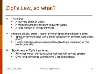 Zipf’s Law, so what? There are: A few very common words A medium number of medium frequency words A large number of infrequent words Principle of Least effort: Tradeoff between speaker and hearer’s effort Speaker communicates with a small vocabulary of common words (less effort) Hearer disambiguates messages through a large vocabulary of rare words (less effort) Significance of Zipf’s Law for us:  For most words, our data about their use will be very sparse  Only for a few words will we have a lot of examples 