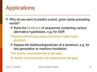 Applications Why do we want to predict a word, given some preceding words? Rank the  likelihood  of sequences containing various alternative hypotheses, e.g. for ASR Theatre owners say popcorn/unicorn sales have doubled... Assess the likelihood/goodness of a sentence, e.g. for text generation or machine translation The doctor recommended a cat scan. El doctor recommendó una exploración del gato. 