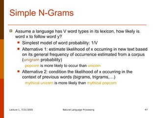Simple N-Grams Assume a language has V word types in its lexicon, how likely is word x to follow word y? Simplest model of word probability: 1/V Alternative 1: estimate likelihood of x occurring in new text based on its general frequency of occurrence estimated from a corpus ( unigram  probability) popcorn  is more likely to occur than  unicorn Alternative 2: condition the likelihood of x occurring in the context of previous words (bigrams, trigrams,…) mythical unicorn  is more likely than  mythical popcorn 