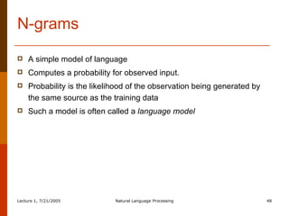 N-grams A simple model of language Computes a probability for observed input. Probability is the likelihood of the observation being generated by the same source as the training data Such a model is often called a  language model 