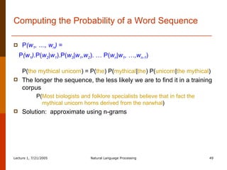 Computing the Probability of a Word Sequence P (w 1 , …, w n )  =  P (w 1 ). P( w 2 |w 1 ).P( w 3 |w 1 ,w 2 ). … P( w n |w 1 , …,w n-1 ) P( the mythical unicorn ) = P( the ) P( mythical | the ) P( unicorn | the mythical ) The longer the sequence, the less likely we are to find it in a training corpus  P( Most biologists and folklore specialists believe that in fact the mythical unicorn horns derived from the narwhal ) Solution:  approximate using n-grams 