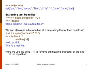 >>> set(words)  set(['and', 'this', 'record', 'This', 'of', 'is', '--', 'time.', 'time', 'the'] Extracting text from files >>> f = open('corpus.txt', 'rU')   >>> f.read()   'Hello World!\nThis is a test file.\n'   We can also read a file one line at a time using the for loop construct:   >>> f = open('corpus.txt', 'rU')  >>> for line in f:  ...  print line[:-1]  Hello world!  This is a test file.  Here we use the slice [:-1] to remove the newline character at the end of the input line. 