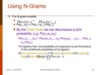 Using N-Grams For N-gram models    P(w n-1 ,w n ) = P(w n  | w n-1 ) P(w n-1 ) By the   Chain Rule   we can decompose a joint probability, e.g. P(w 1 ,w 2 ,w 3 ) P(w 1 ,w 2 , ...,w n ) = P(w 1 |w 2 ,w 3 ,...,w n ) P(w 2 |w 3 , ...,w n ) … P(w n-1 |w n ) P(w n ) For bigrams then, the probability of a sequence is just the product of the conditional probabilities of its bigrams P( the,mythical,unicorn ) = P( unicorn | mythical ) P( mythical | the ) P( the|<start> ) 