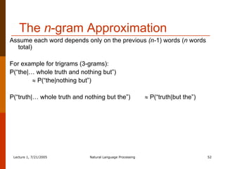 The  n -gram Approximation Assume each word depends only on the previous  (n- 1) words ( n  words total) For example for trigrams (3-grams):  P(“the|… whole truth and nothing but”)     P(“the|nothing but”) P(“truth|… whole truth and nothing but the”)    P(“truth|but the”) 