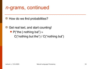 n- grams, continued How do we find probabilities? Get real text, and start counting! P(“the | nothing but”)   C(“nothing but the”) / C(“nothing but”) 