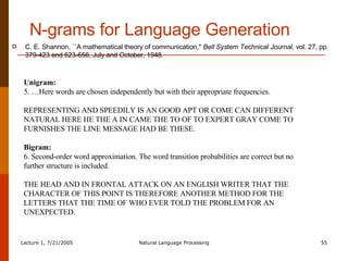 N-grams for Language Generation C. E. Shannon, ``A mathematical theory of communication,''  Bell System Technical Journal,  vol. 27, pp. 379-423 and 623-656, July and October, 1948.   Unigram: 5. …Here words are chosen independently but with their appropriate frequencies. REPRESENTING AND SPEEDILY IS AN GOOD APT OR COME CAN DIFFERENT NATURAL HERE HE THE A IN CAME THE TO OF TO EXPERT GRAY COME TO FURNISHES THE LINE MESSAGE HAD BE THESE. Bigram: 6. Second-order word approximation. The word transition probabilities are correct but no further structure is included. THE HEAD AND IN FRONTAL ATTACK ON AN ENGLISH WRITER THAT THE CHARACTER OF THIS POINT IS THEREFORE ANOTHER METHOD FOR THE LETTERS THAT THE TIME OF WHO EVER TOLD THE PROBLEM FOR AN UNEXPECTED. 