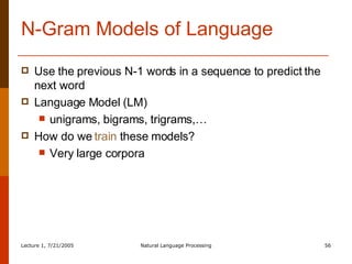 N-Gram Models of Language Use the previous N-1 words in a sequence to predict the next word Language Model (LM) unigrams, bigrams, trigrams,… How do we  train  these models? Very large corpora 