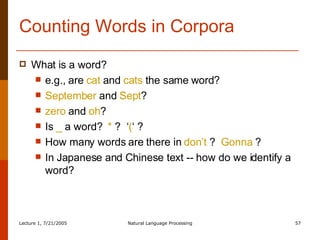 Counting Words in Corpora What is a word?  e.g., are  cat  and  cats  the same word? September  and  Sept ? zero  and  oh ? Is  _  a word?  *  ?  ‘ ( ‘ ? How many words are there in  don’t  ?  Gonna  ? In Japanese and Chinese text -- how do we identify a word? 