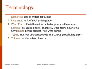 Terminology Sentence :  unit of written language Utterance :  unit of spoken language Word Form :  the inflected form that appears in the corpus Lemma :  an abstract form, shared by word forms having the same  stem , part of speech, and word sense Types :  number of distinct words in a corpus (vocabulary size) Tokens :  total number of words 