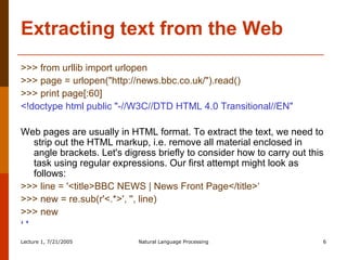 Extracting text from the Web >>> from urllib import urlopen  >>> page = urlopen("http://news.bbc.co.uk/").read()  >>> print page[:60]  <!doctype html public "-//W3C//DTD HTML 4.0 Transitional//EN"   Web pages are usually in HTML format. To extract the text, we need to strip out the HTML markup, i.e. remove all material enclosed in angle brackets. Let's digress briefly to consider how to carry out this task using regular expressions. Our first attempt might look as follows:  >>> line = '<title>BBC NEWS | News Front Page</title>‘ >>> new = re.sub(r'<.*>', '', line)  >>> new  ‘  '   